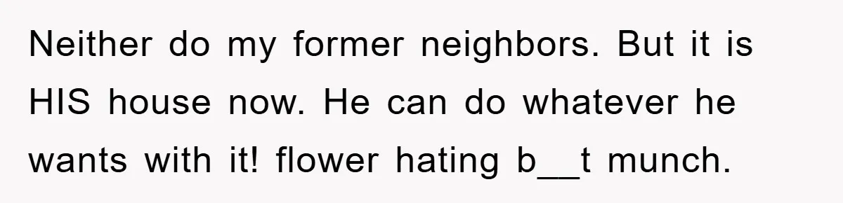 Neither do my former neighbors. But it is HIS house now. He can do whatever he wants with it! flower hating b__t munch.