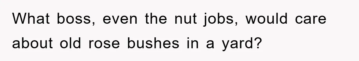What boss, even the nut jobs, would care about old rose bushes in a yard?