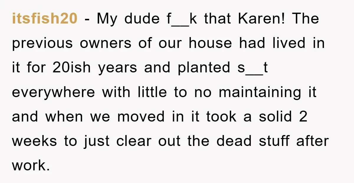 itsfish20 − My dude f__k that Karen! The previous owners of our house had lived in it for 20ish years and planted s__t everywhere with little to no maintaining it...