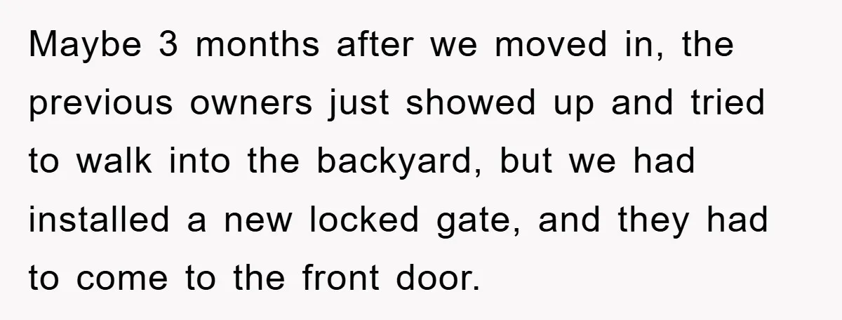 Maybe 3 months after we moved in, the previous owners just showed up and tried to walk into the backyard, but we had installed a new locked gate, and they...