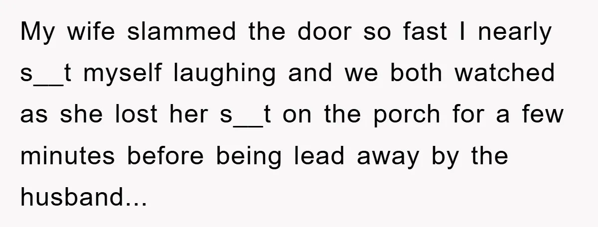 My wife slammed the door so fast I nearly s__t myself laughing and we both watched as she lost her s__t on the porch for a few minutes before being...