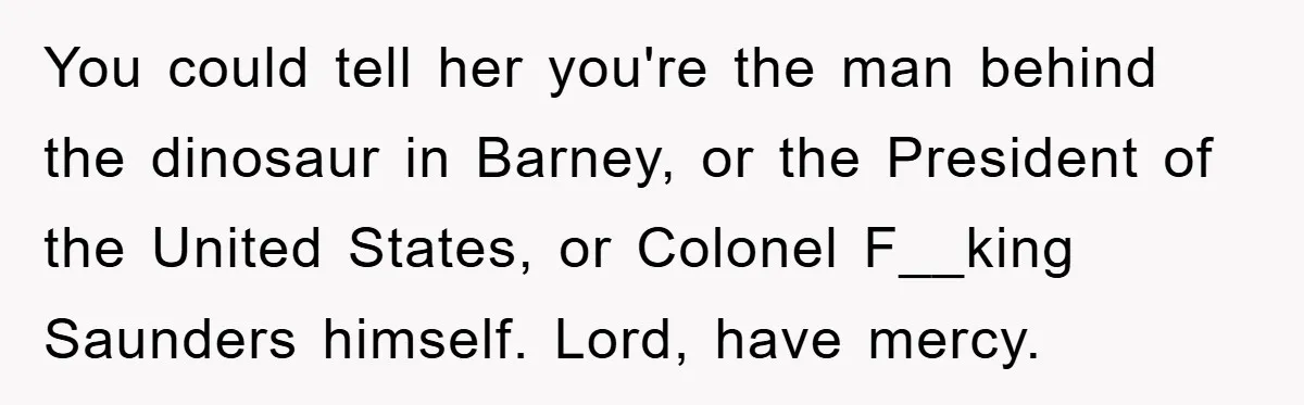 You could tell her you're the man behind the dinosaur in Barney, or the President of the United States, or Colonel F__king Saunders himself. Lord, have mercy.