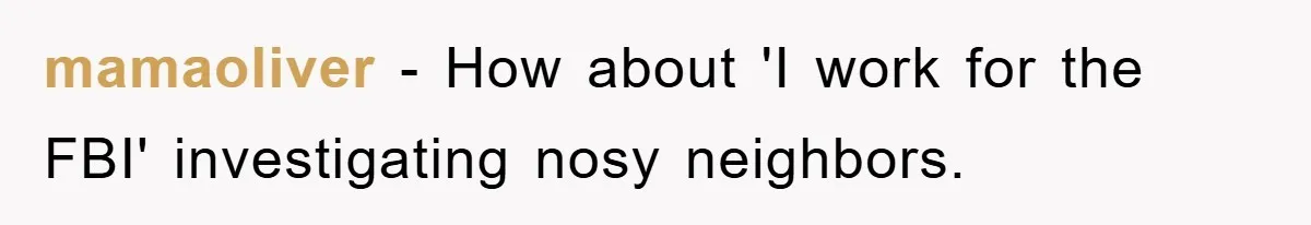mamaoliver − How about 'I work for the FBI' investigating nosy neighbors.
