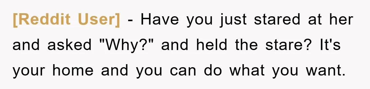 [Reddit User] − Have you just stared at her and asked "Why?" and held the stare? It's your home and you can do what you want.