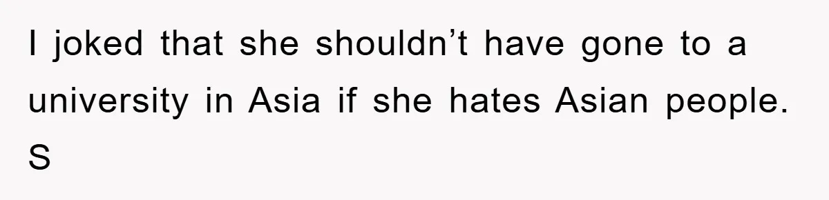 I joked that she shouldn’t have gone to a university in Asia if she hates Asian people. S