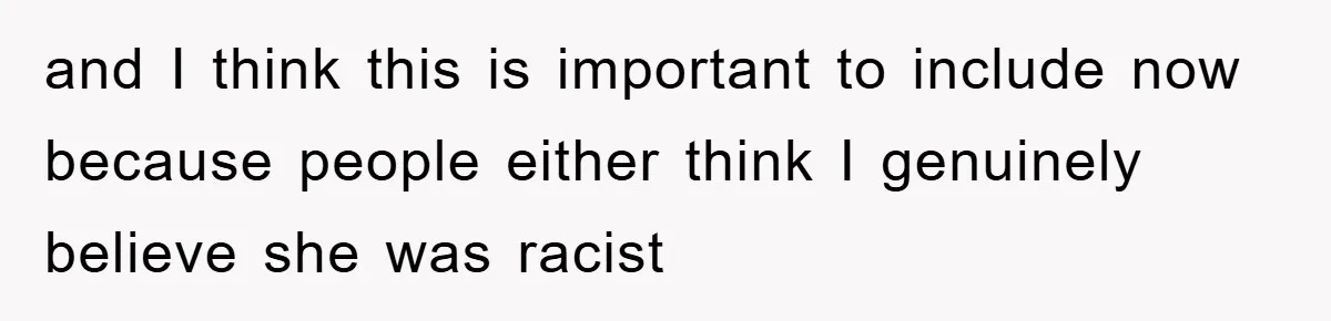 and I think this is important to include now because people either think I genuinely believe she was racist