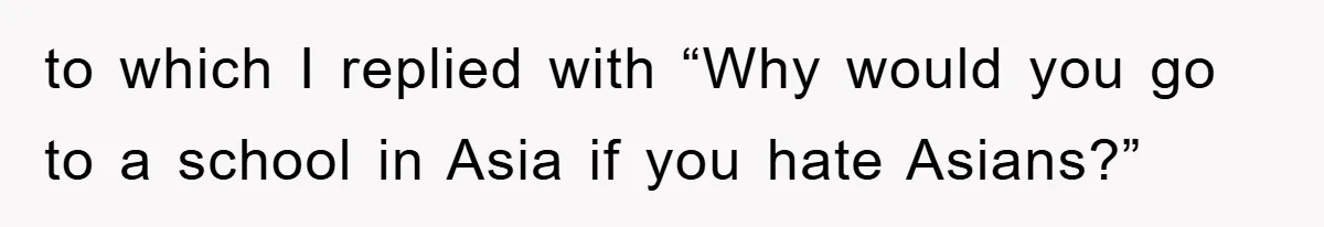 to which I replied with “Why would you go to a school in Asia if you hate Asians?”