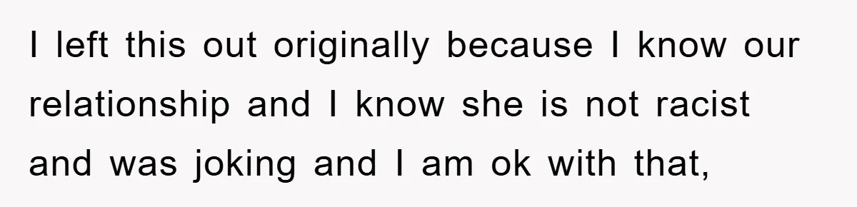 I left this out originally because I know our relationship and I know she is not racist and was joking and I am ok with that,