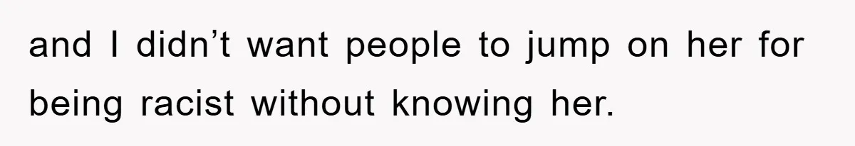 and I didn’t want people to jump on her for being racist without knowing her.