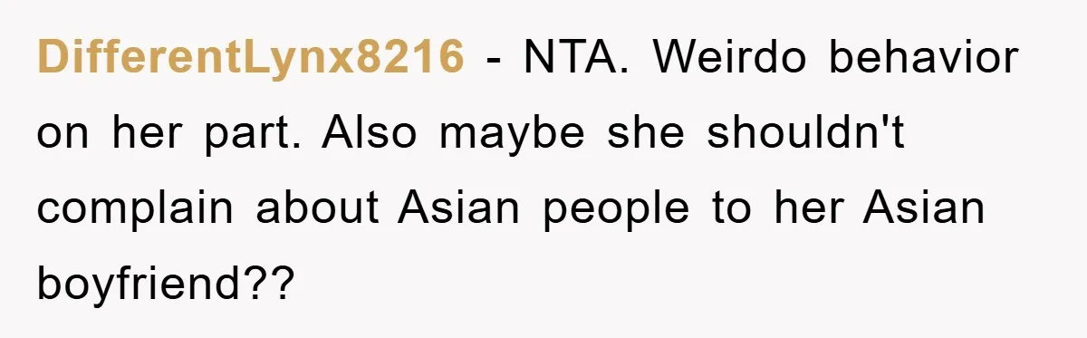 DifferentLynx8216 − NTA. Weirdo behavior on her part. Also maybe she shouldn't complain about Asian people to her Asian boyfriend??