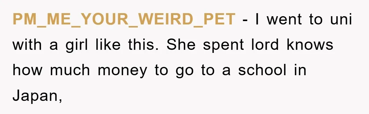 PM_ME_YOUR_WEIRD_PET − I went to uni with a girl like this. She spent lord knows how much money to go to a school in Japan,