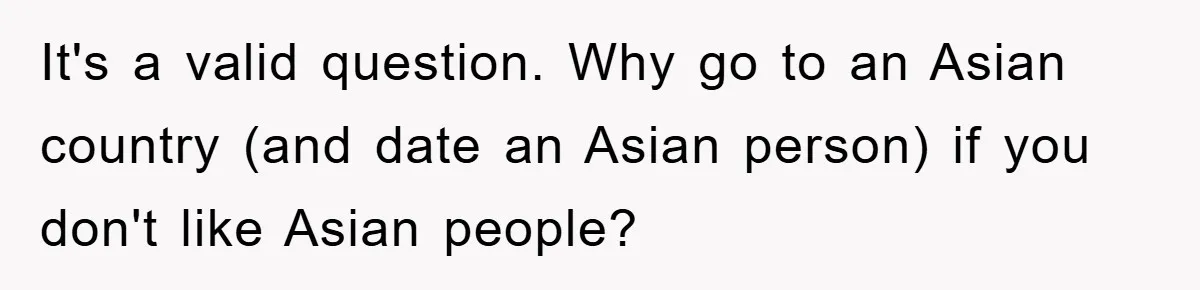 It's a valid question. Why go to an Asian country (and date an Asian person) if you don't like Asian people?
