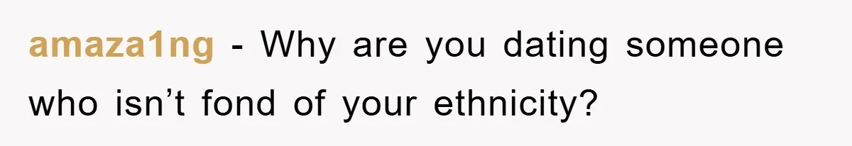 amaza1ng − Why are you dating someone who isn’t fond of your ethnicity?