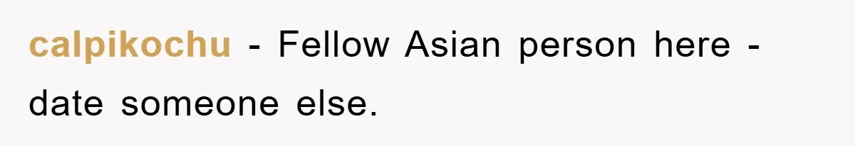calpikochu − Fellow Asian person here - date someone else.
