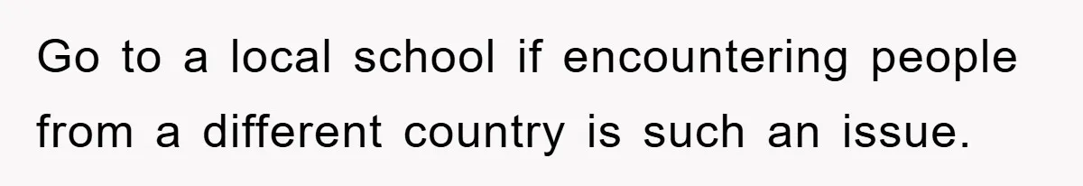 Go to a local school if encountering people from a different country is such an issue.