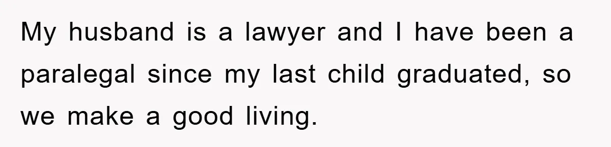 My husband is a lawyer and I have been a paralegal since my last child graduated, so we make a good living.