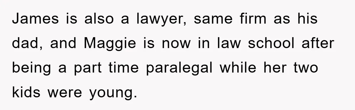 James is also a lawyer, same firm as his dad, and Maggie is now in law school after being a part time paralegal while her two kids were young.