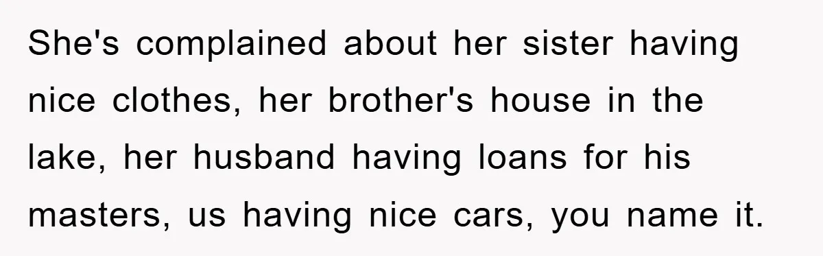She's complained about her sister having nice clothes, her brother's house in the lake, her husband having loans for his masters, us having nice cars, you name it.