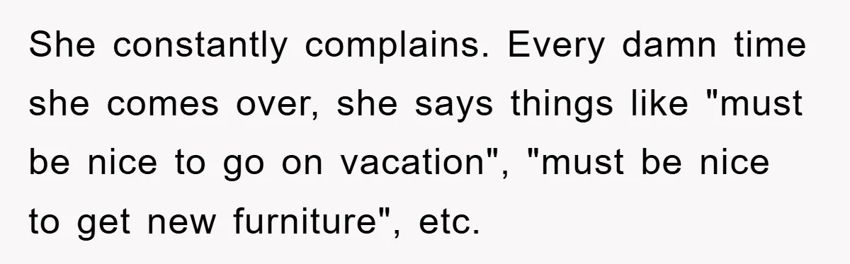 She constantly complains. Every damn time she comes over, she says things like "must be nice to go on vacation", "must be nice to get new furniture", etc.