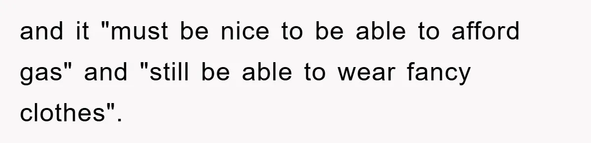 and it "must be nice to be able to afford gas" and "still be able to wear fancy clothes".