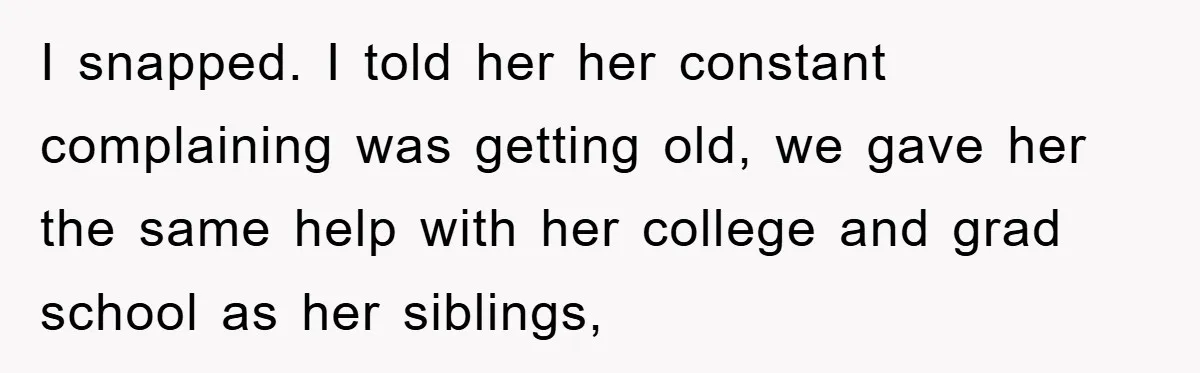 I snapped. I told her her constant complaining was getting old, we gave her the same help with her college and grad school as her siblings,