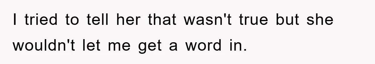 I tried to tell her that wasn't true but she wouldn't let me get a word in.