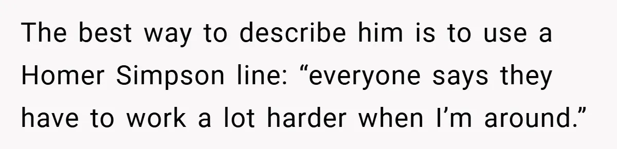The best way to describe him is to use a Homer Simpson line: “everyone says they have to work a lot harder when I’m around.”