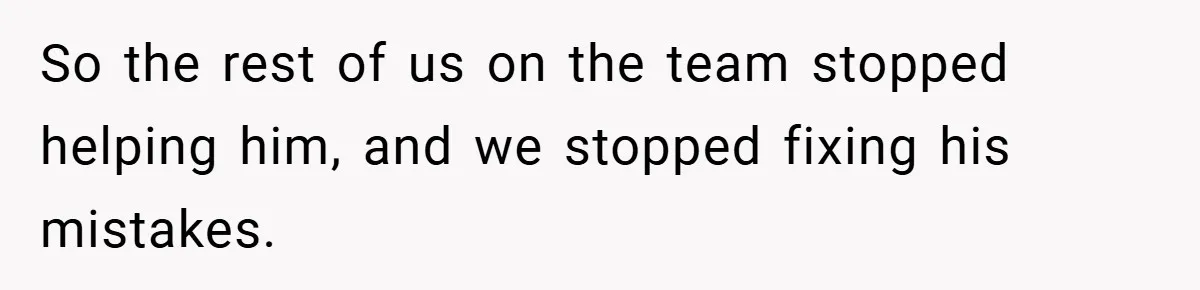 So the rest of us on the team stopped helping him, and we stopped fixing his mistakes.