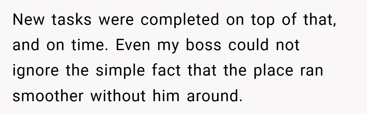 New tasks were completed on top of that, and on time. Even my boss could not ignore the simple fact that the place ran smoother without him around.
