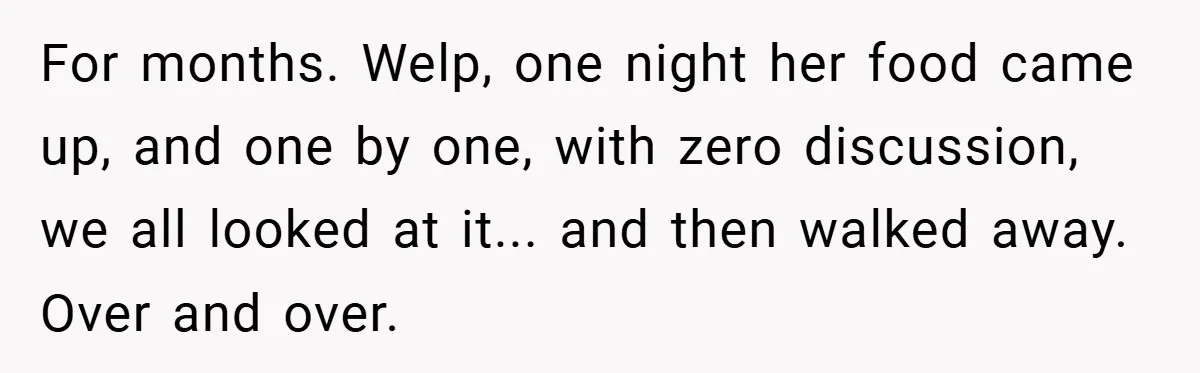 For months. Welp, one night her food came up, and one by one, with zero discussion, we all looked at it... and then walked away. Over and over.