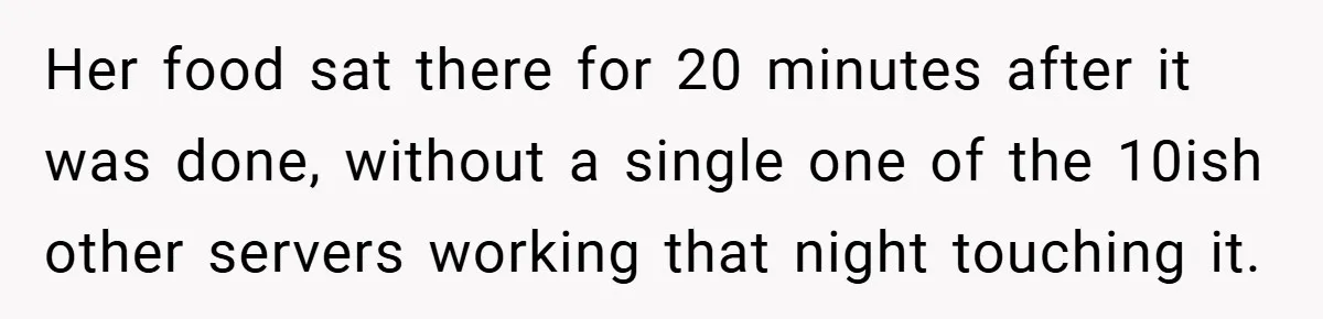 Her food sat there for 20 minutes after it was done, without a single one of the 10ish other servers working that night touching it.