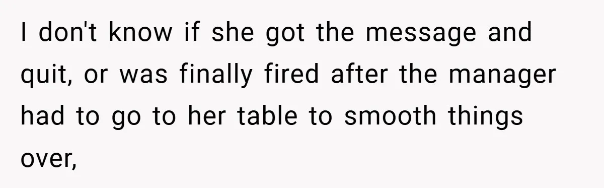 I don't know if she got the message and quit, or was finally fired after the manager had to go to her table to smooth things over,