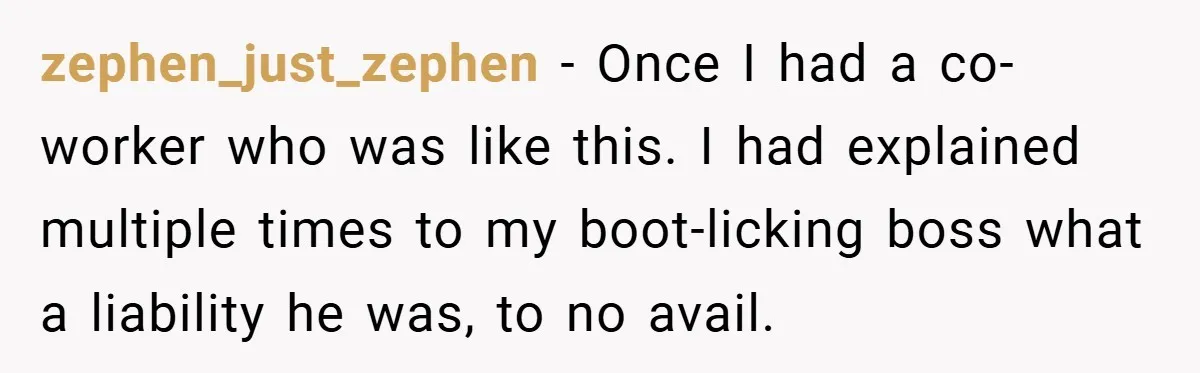zephen_just_zephen − Once I had a co-worker who was like this. I had explained multiple times to my boot-licking boss what a liability he was, to no avail.