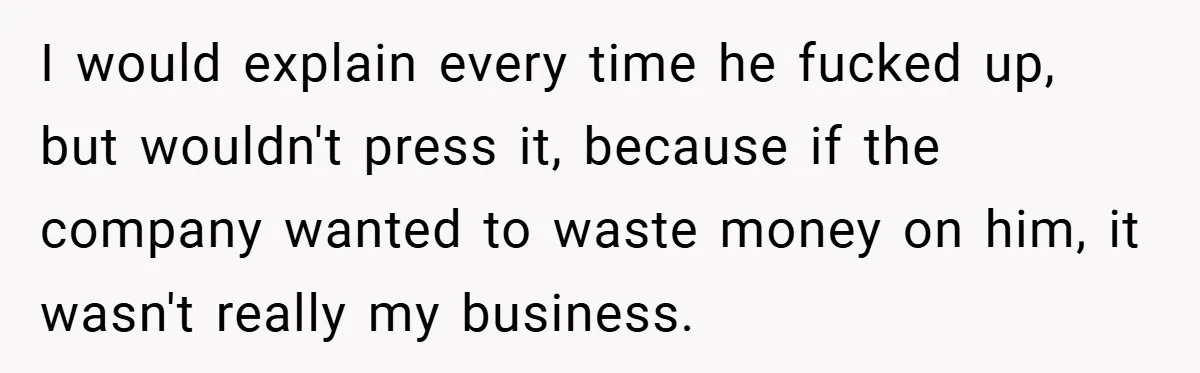 I would explain every time he fucked up, but wouldn't press it, because if the company wanted to waste money on him, it wasn't really my business.