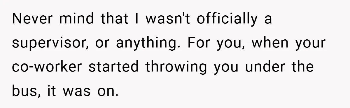 Never mind that I wasn't officially a supervisor, or anything. For you, when your co-worker started throwing you under the bus, it was on.