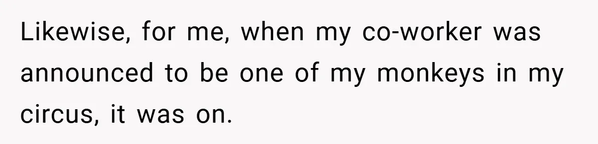 Likewise, for me, when my co-worker was announced to be one of my monkeys in my circus, it was on.