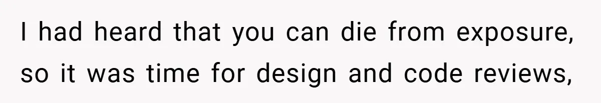 I had heard that you can die from exposure, so it was time for design and code reviews,