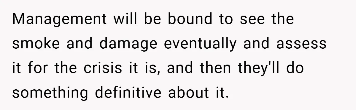 Management will be bound to see the smoke and damage eventually and assess it for the crisis it is, and then they'll do something definitive about it.