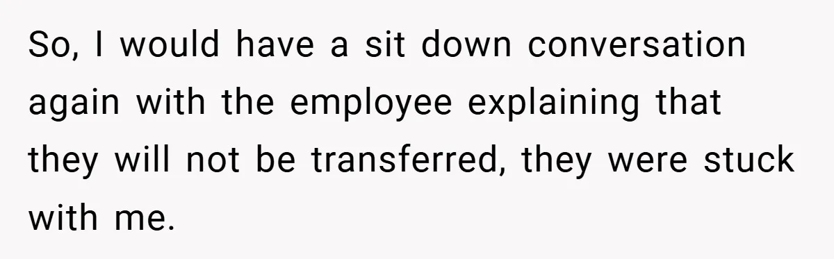 So, I would have a sit down conversation again with the employee explaining that they will not be transferred, they were stuck with me.