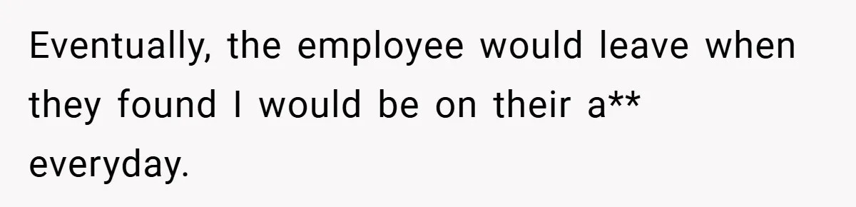 Eventually, the employee would leave when they found I would be on their a** everyday.