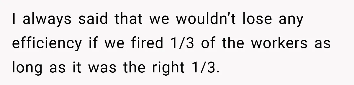 I always said that we wouldn’t lose any efficiency if we fired 1/3 of the workers as long as it was the right 1/3.