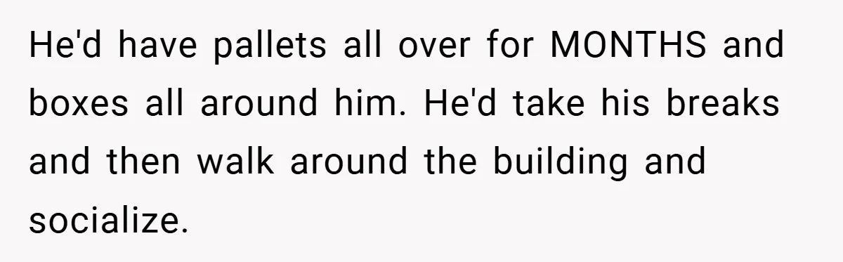 He'd have pallets all over for MONTHS and boxes all around him. He'd take his breaks and then walk around the building and socialize.