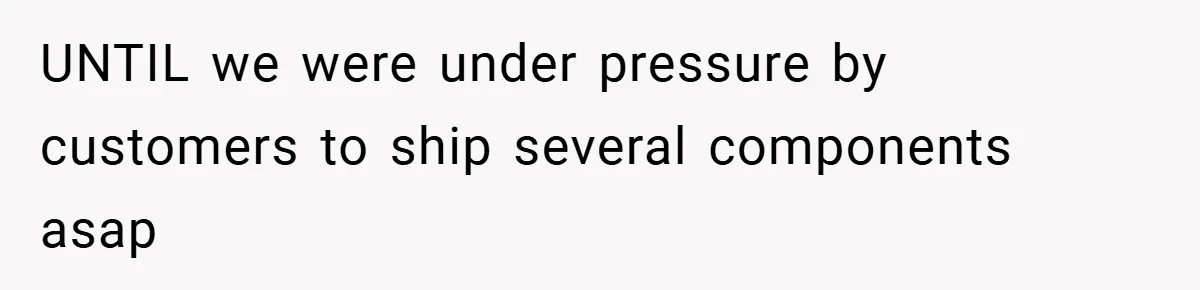 UNTIL we were under pressure by customers to ship several components asap