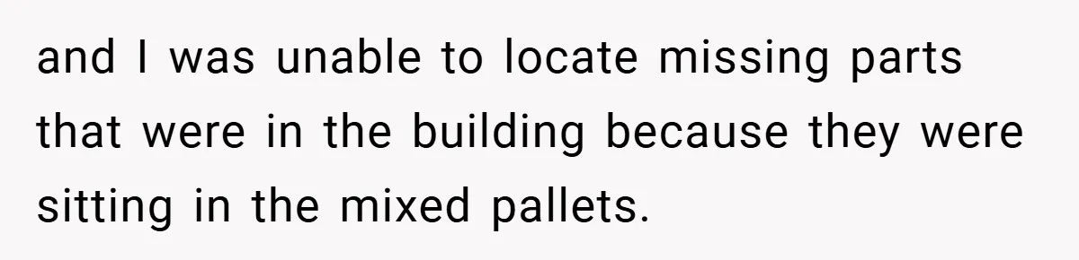 and I was unable to locate missing parts that were in the building because they were sitting in the mixed pallets.