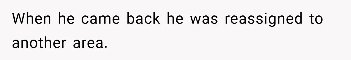 When he came back he was reassigned to another area.
