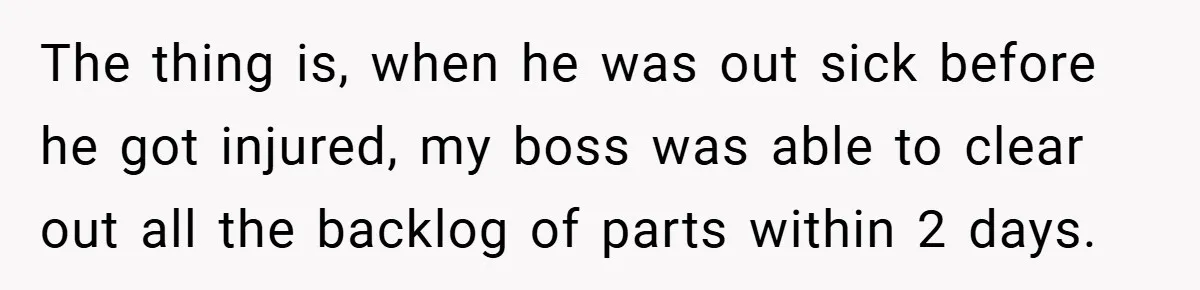 The thing is, when he was out sick before he got injured, my boss was able to clear out all the backlog of parts within 2 days.