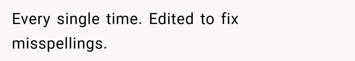 Every single time. Edited to fix misspellings.