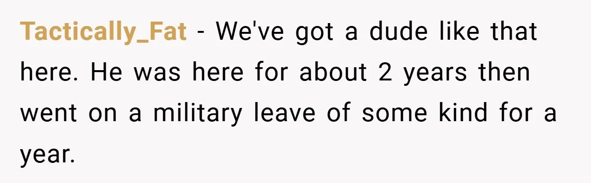 Tactically_Fat − We've got a dude like that here. He was here for about 2 years then went on a military leave of some kind for a year.