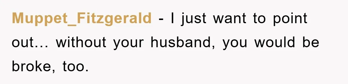 Muppet_Fitzgerald − I just want to point out… without your husband, you would be broke, too.