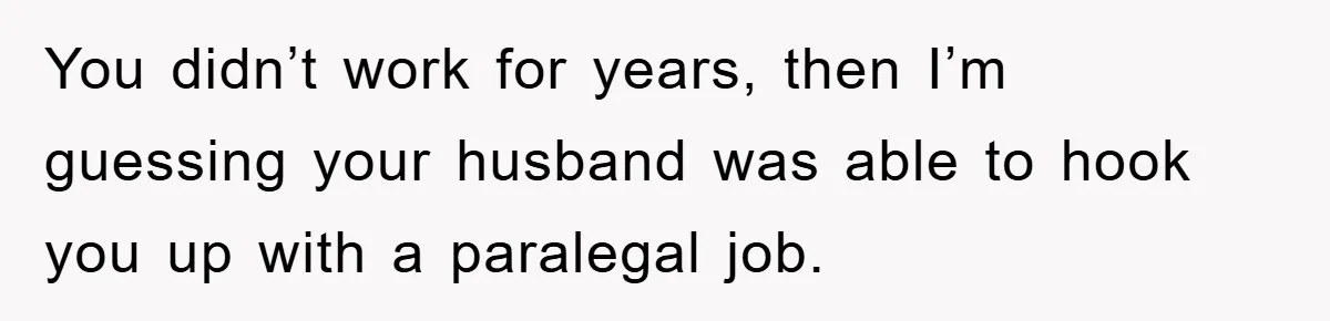 You didn’t work for years, then I’m guessing your husband was able to hook you up with a paralegal job.